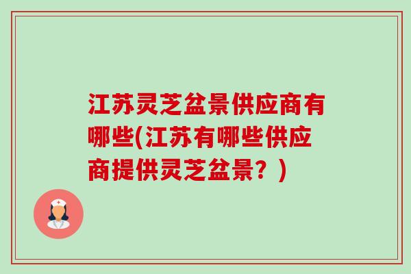 江苏灵芝盆景供应商有哪些(江苏有哪些供应商提供灵芝盆景?) 江苏灵芝盆景供应商有哪些(江苏有哪些供应商提供灵芝盆景?)