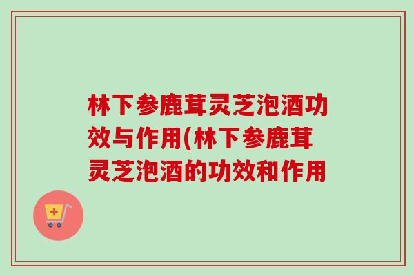 林下参鹿茸灵芝泡酒功效与作用(林下参鹿茸灵芝泡酒的功效和作用 林下参鹿茸灵芝泡酒功效与作用(林下参鹿茸灵芝泡酒的功效和作用