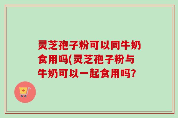 灵芝孢子粉可以同牛奶食用吗(灵芝孢子粉与牛奶可以一起食用吗? 灵芝孢子粉可以同牛奶食用吗(灵芝孢子粉与牛奶可以一起食用吗?