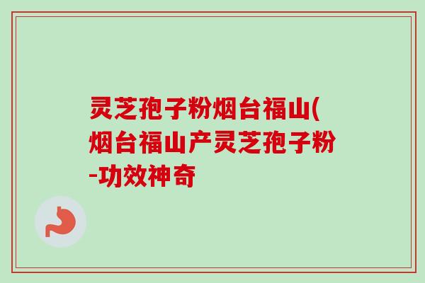 灵芝孢子粉烟台福山(烟台福山产灵芝孢子粉-功效神奇