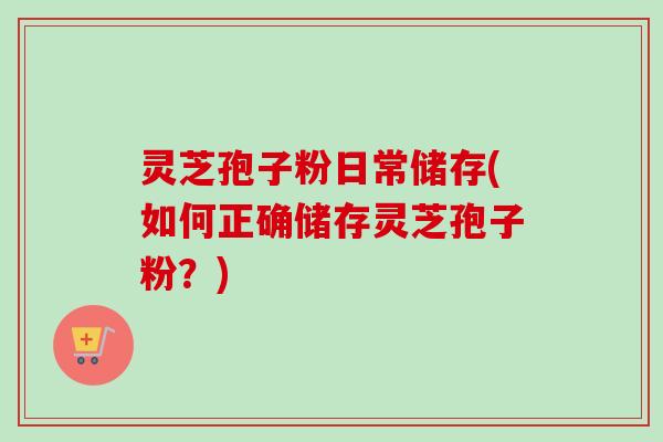 灵芝孢子粉日常储存(如何正确储存灵芝孢子粉?) 灵芝孢子粉日常储存(如何正确储存灵芝孢子粉?)