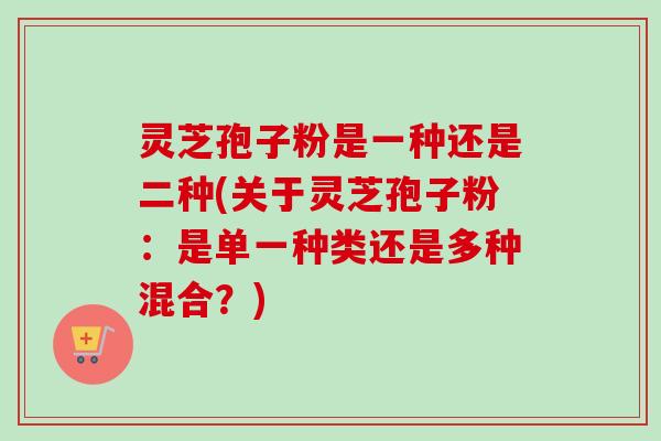 灵芝孢子粉是一种还是二种(关于灵芝孢子粉:是单一种类还是多种混合?) 灵芝孢子粉是一种还是二种(关于灵芝孢子粉:是单一种类还是多种混合?)