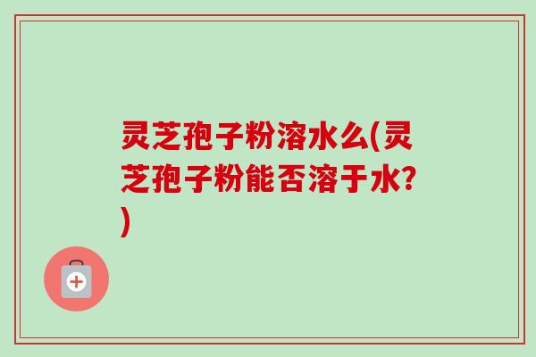 灵芝孢子粉溶水么(灵芝孢子粉能否溶于水?) 灵芝孢子粉溶水么(灵芝孢子粉能否溶于水?)