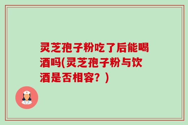 灵芝孢子粉吃了后能喝酒吗(灵芝孢子粉与饮酒是否相容?) 灵芝孢子粉吃了后能喝酒吗(灵芝孢子粉与饮酒是否相容?)