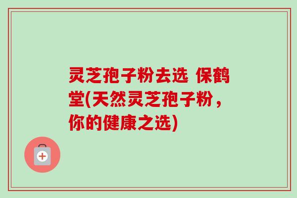 灵芝孢子粉去选 保鹤堂(天然灵芝孢子粉,你的健康之选) 灵芝孢子粉去选 保鹤堂(天然灵芝孢子粉,你的健康之选)