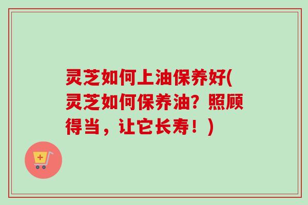 灵芝如何上油保养好(灵芝如何保养油？照顾得当，让它长寿！)