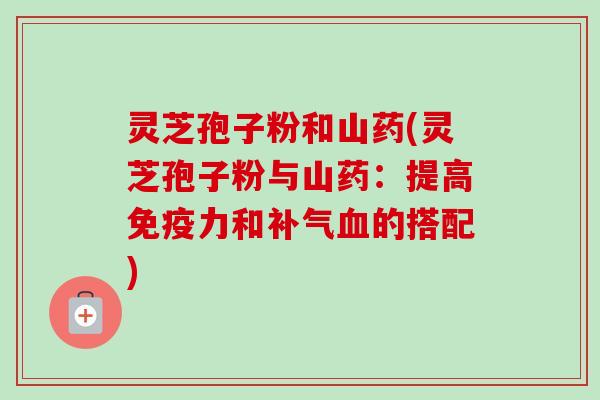 灵芝孢子粉和山药(灵芝孢子粉与山药:提高免疫力和的搭配) 灵芝孢子粉和山药(灵芝孢子粉与山药:提高免疫力和的搭配)