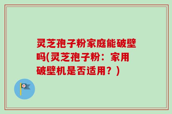 灵芝孢子粉家庭能破壁吗(灵芝孢子粉:家用破壁机是否适用?) 灵芝孢子粉家庭能破壁吗(灵芝孢子粉:家用破壁机是否适用?)