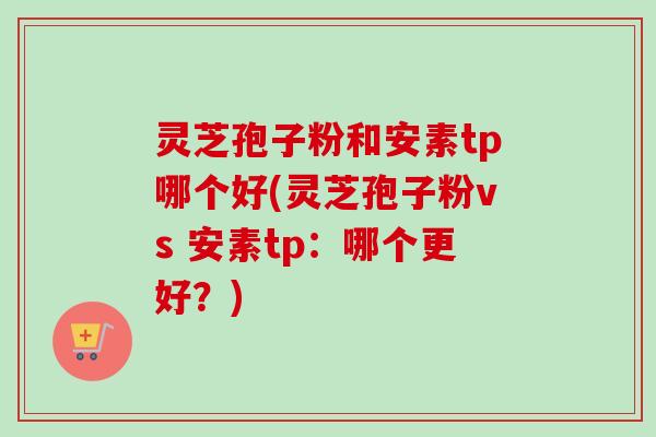 灵芝孢子粉和安素tp哪个好(灵芝孢子粉vs 安素tp:哪个更好?) 灵芝孢子粉和安素tp哪个好(灵芝孢子粉vs 安素tp:哪个更好?)