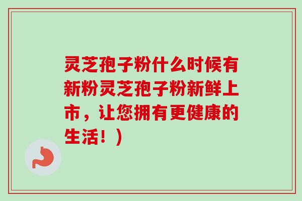 灵芝孢子粉什么时候有新粉灵芝孢子粉新鲜上市,让您拥有更健康的生活!) 灵芝孢子粉什么时候有新粉灵芝孢子粉新鲜上市,让您拥有更健康的生活!)