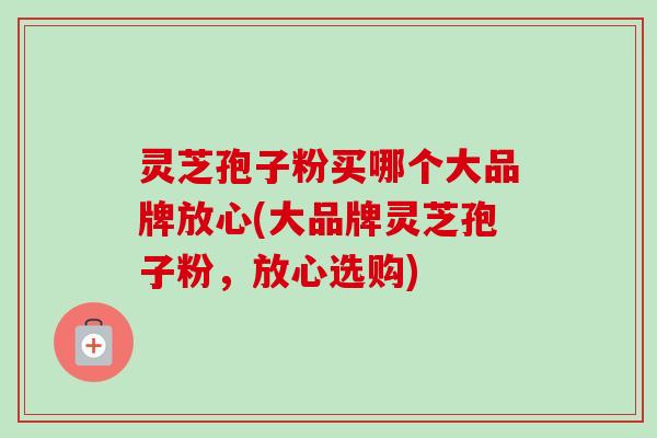灵芝孢子粉买哪个大品牌放心(大品牌灵芝孢子粉，放心选购)