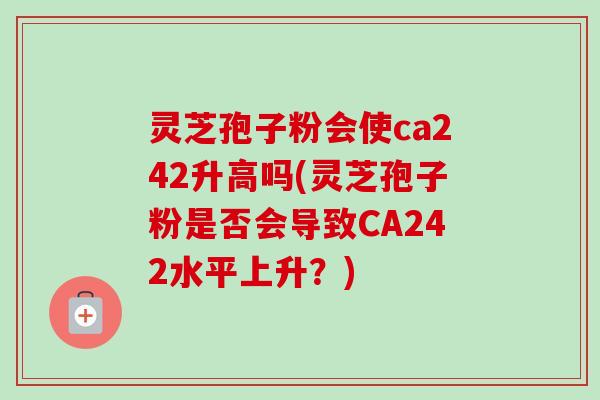 灵芝孢子粉会使ca242升高吗(灵芝孢子粉是否会导致CA242水平上升?) 灵芝孢子粉会使ca242升高吗(灵芝孢子粉是否会导致CA242水平上升?)