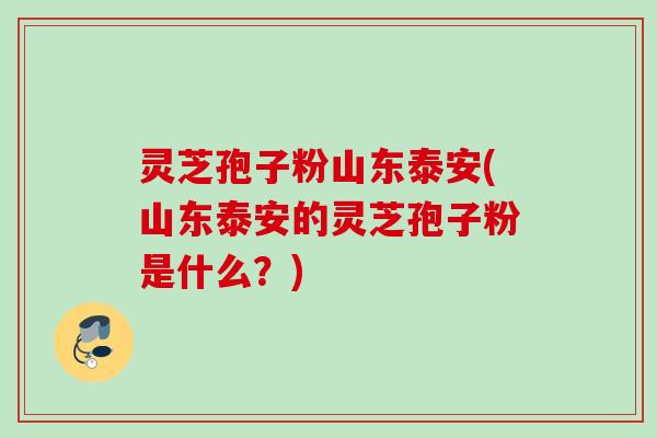 灵芝孢子粉山东泰安(山东泰安的灵芝孢子粉是什么？)