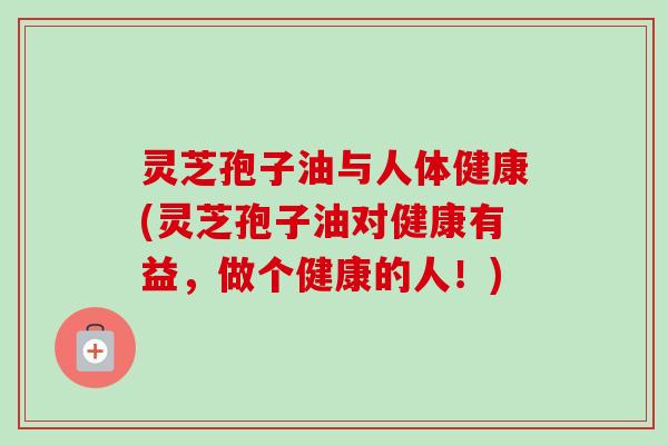 灵芝孢子油与人体健康(灵芝孢子油对健康有益，做个健康的人！)