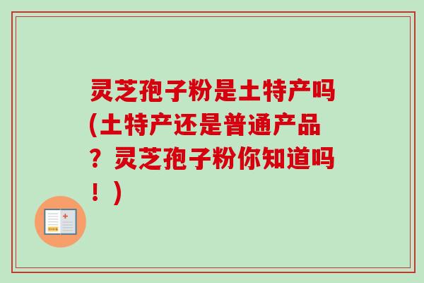 灵芝孢子粉是土特产吗(土特产还是普通产品?灵芝孢子粉你知道吗!) 灵芝孢子粉是土特产吗(土特产还是普通产品?灵芝孢子粉你知道吗!)
