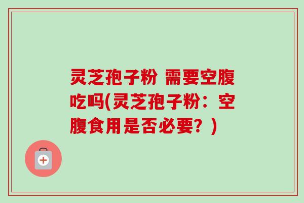 灵芝孢子粉 需要空腹吃吗(灵芝孢子粉:空腹食用是否必要?) 灵芝孢子粉 需要空腹吃吗(灵芝孢子粉:空腹食用是否必要?)