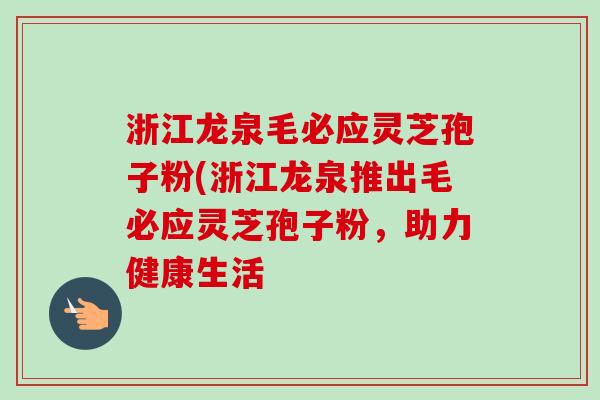 浙江龙泉毛必应灵芝孢子粉(浙江龙泉推出毛必应灵芝孢子粉,助力健康生活 浙江龙泉毛必应灵芝孢子粉(浙江龙泉推出毛必应灵芝孢子粉,助力健康生活