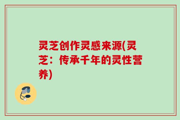 灵芝创作灵感来源(灵芝:传承千年的灵性营养) 灵芝创作灵感来源(灵芝:传承千年的灵性营养)