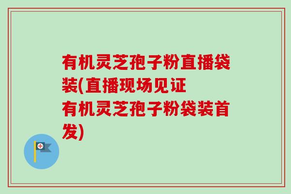 有机灵芝孢子粉直播袋装(直播现场见证  有机灵芝孢子粉袋装首发)