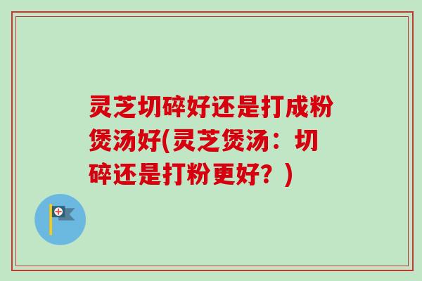 灵芝切碎好还是打成粉煲汤好(灵芝煲汤：切碎还是打粉更好？)