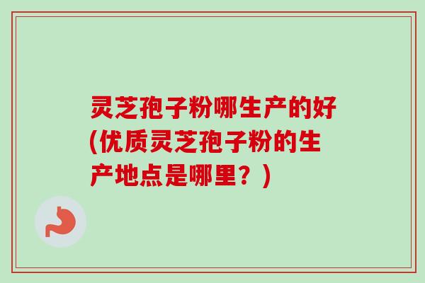 灵芝孢子粉哪生产的好(优质灵芝孢子粉的生产地点是哪里？)