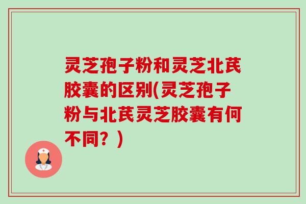 灵芝孢子粉和灵芝北芪胶囊的区别(灵芝孢子粉与北芪灵芝胶囊有何不同？)