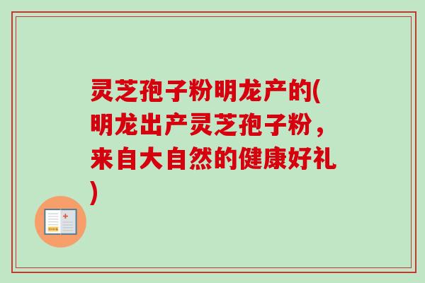 灵芝孢子粉明龙产的(明龙出产灵芝孢子粉,来自大自然的健康好礼) 灵芝孢子粉明龙产的(明龙出产灵芝孢子粉,来自大自然的健康好礼)