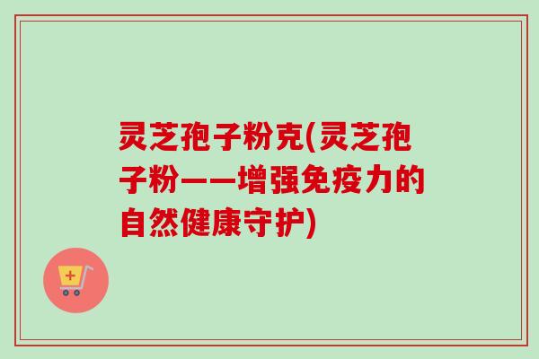 灵芝孢子粉克(灵芝孢子粉——增强免疫力的自然健康守护) 灵芝孢子粉克(灵芝孢子粉——增强免疫力的自然健康守护)