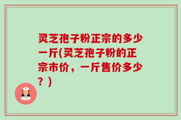灵芝孢子粉正宗的多少一斤(灵芝孢子粉的正宗市价,一斤售价多少?) 灵芝孢子粉正宗的多少一斤(灵芝孢子粉的正宗市价,一斤售价多少?)