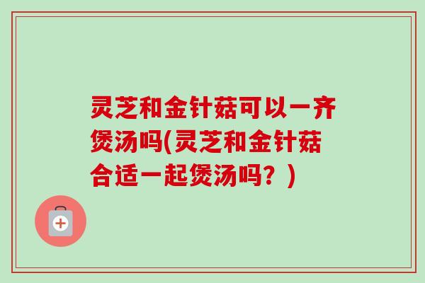 灵芝和金针菇可以一齐煲汤吗(灵芝和金针菇合适一起煲汤吗?) 灵芝和金针菇可以一齐煲汤吗(灵芝和金针菇合适一起煲汤吗?)