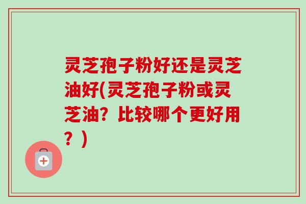 灵芝孢子粉好还是灵芝油好(灵芝孢子粉或灵芝油?比较哪个更好用?) 灵芝孢子粉好还是灵芝油好(灵芝孢子粉或灵芝油?比较哪个更好用?)