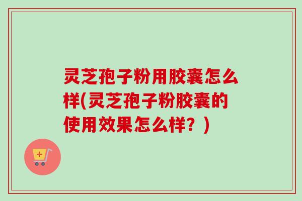灵芝孢子粉用胶囊怎么样(灵芝孢子粉胶囊的使用效果怎么样?) 灵芝孢子粉用胶囊怎么样(灵芝孢子粉胶囊的使用效果怎么样?)