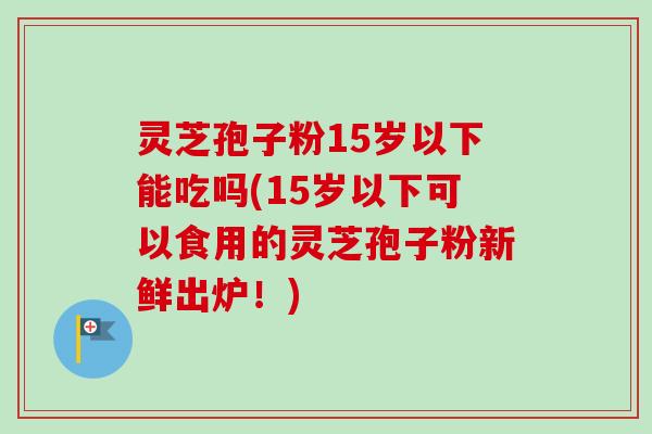 灵芝孢子粉15岁以下能吃吗(15岁以下可以食用的灵芝孢子粉新鲜出炉！)