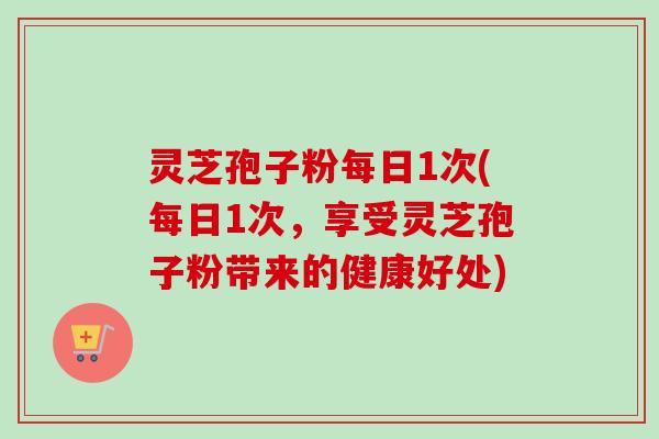 灵芝孢子粉每日1次(每日1次，享受灵芝孢子粉带来的健康好处)