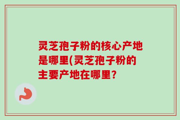 灵芝孢子粉的核心产地是哪里(灵芝孢子粉的主要产地在哪里? 灵芝孢子粉的核心产地是哪里(灵芝孢子粉的主要产地在哪里?