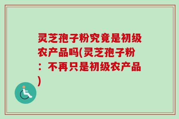 灵芝孢子粉究竟是初级农产品吗(灵芝孢子粉:不再只是初级农产品) 灵芝孢子粉究竟是初级农产品吗(灵芝孢子粉:不再只是初级农产品)
