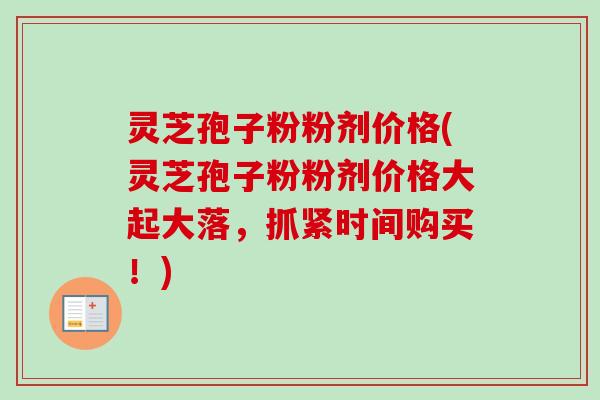 灵芝孢子粉粉剂价格(灵芝孢子粉粉剂价格大起大落,抓紧时间购买!) 灵芝孢子粉粉剂价格(灵芝孢子粉粉剂价格大起大落,抓紧时间购买!)
