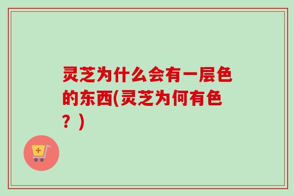 灵芝为什么会有一层色的东西(灵芝为何有色?) 灵芝为什么会有一层色的东西(灵芝为何有色?)