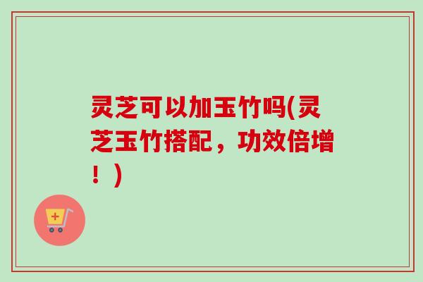 灵芝可以加玉竹吗(灵芝玉竹搭配,功效倍增!) 灵芝可以加玉竹吗(灵芝玉竹搭配,功效倍增!)