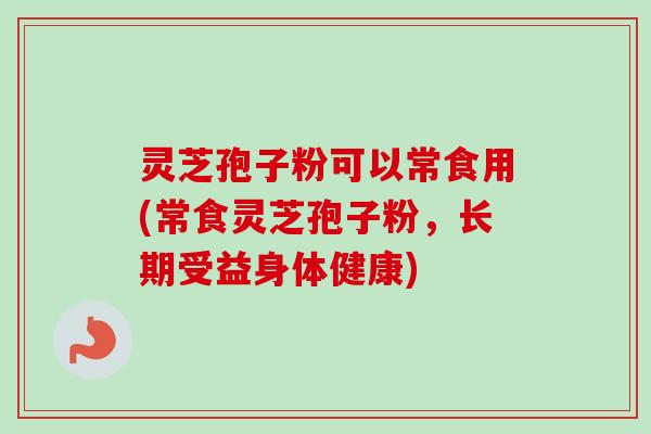 灵芝孢子粉可以常食用(常食灵芝孢子粉，长期受益身体健康)