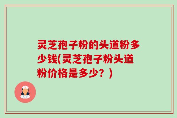灵芝孢子粉的头道粉多少钱(灵芝孢子粉头道粉价格是多少?) 灵芝孢子粉的头道粉多少钱(灵芝孢子粉头道粉价格是多少?)