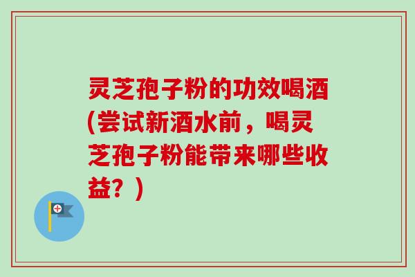 灵芝孢子粉的功效喝酒(尝试新酒水前,喝灵芝孢子粉能带来哪些收益?) 灵芝孢子粉的功效喝酒(尝试新酒水前,喝灵芝孢子粉能带来哪些收益?)