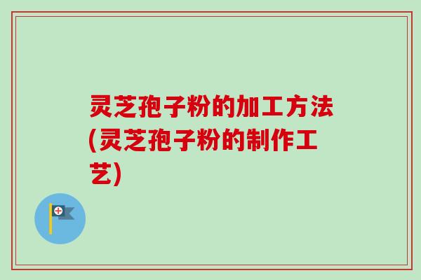 灵芝孢子粉的加工方法(灵芝孢子粉的制作工艺)