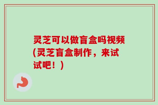 灵芝可以做盲盒吗视频(灵芝盲盒制作,来试试吧!) 灵芝可以做盲盒吗视频(灵芝盲盒制作,来试试吧!)