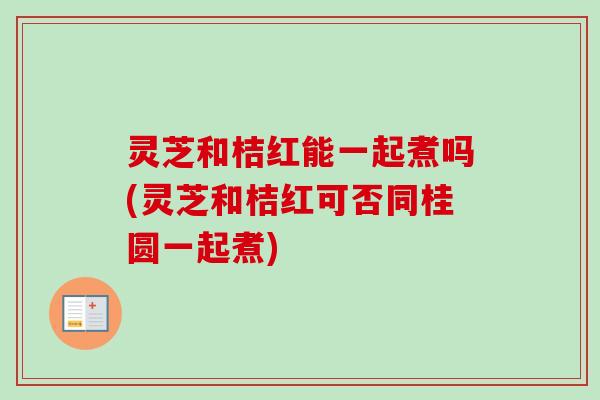 灵芝和桔红能一起煮吗(灵芝和桔红可否同桂圆一起煮)