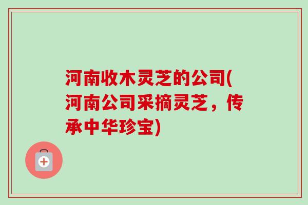 河南收木灵芝的公司(河南公司采摘灵芝,传承中华珍宝) 河南收木灵芝的公司(河南公司采摘灵芝,传承中华珍宝)