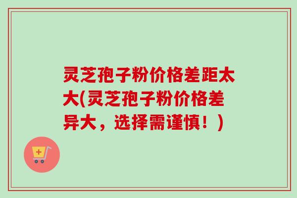 灵芝孢子粉价格差距太大(灵芝孢子粉价格差异大,选择需谨慎!) 灵芝孢子粉价格差距太大(灵芝孢子粉价格差异大,选择需谨慎!)