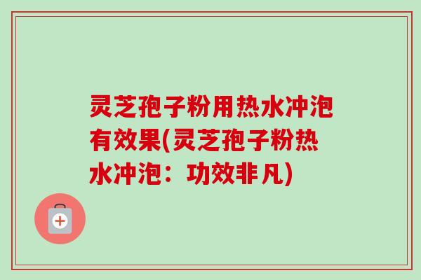 灵芝孢子粉用热水冲泡有效果(灵芝孢子粉热水冲泡：功效非凡)