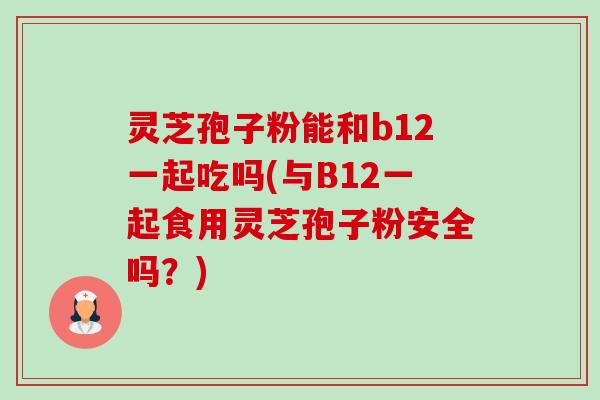 灵芝孢子粉能和b12一起吃吗(与B12一起食用灵芝孢子粉安全吗?) 灵芝孢子粉能和b12一起吃吗(与B12一起食用灵芝孢子粉安全吗?)