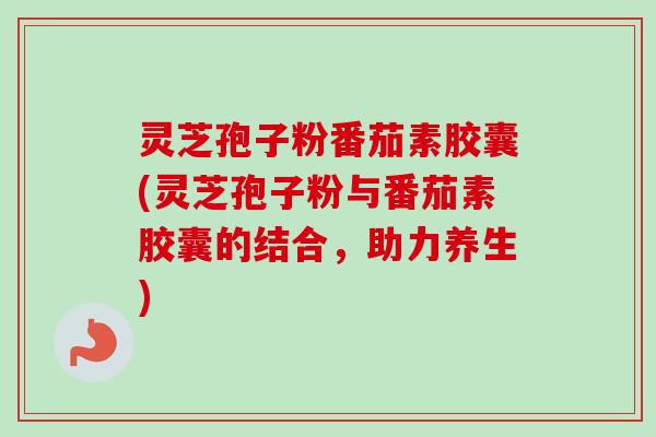 灵芝孢子粉番茄素胶囊(灵芝孢子粉与番茄素胶囊的结合,助力养生) 灵芝孢子粉番茄素胶囊(灵芝孢子粉与番茄素胶囊的结合,助力养生)
